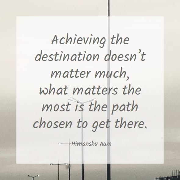 Achieving the destination doesn’t matter much, what matters the most is the path chosen to get there