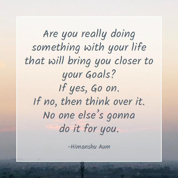 Are you really doing something with your life that will bring you closer to your Goals