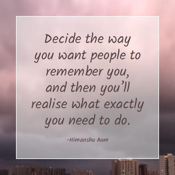 Decide the way you want people to remember you, and then you’ll realise what exactly you need to do
