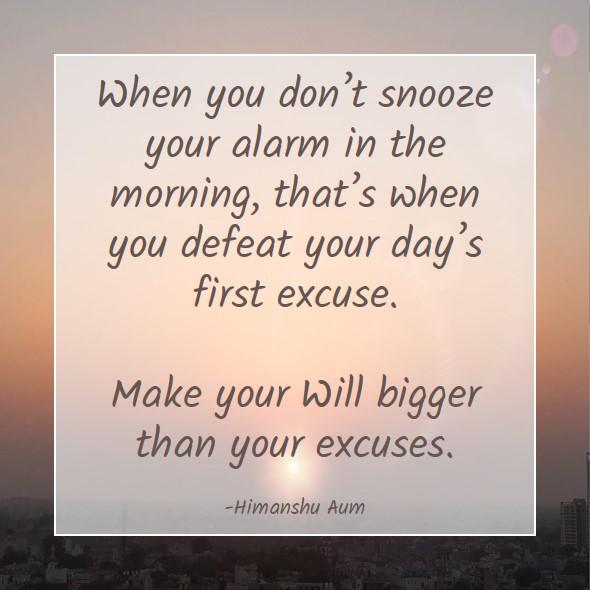 When you don’t snooze your alarm in the morning, that’s when you defeat your day’s first excuse. Make your Will bigger than your excuses